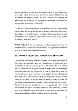 los procedimientos apoyados en técnicas de logros de aprendizaje, que
tienen por objeto llevar a buen término la acción didáctica en los
estudiantes del segundo grado, es decir, alcanzar los objetivos de
aprendizaje en el área de lógico matemático y obtener un producto de
una actividad constructiva y creativa.(4)


DÍAS V (10) Define las estrategias de enseñanza como los componentes
que actúan en el campo didáctico son el profesor el alumno el contexto de
aprendizaje y el currículum que es un sistema de procesos de enseñanza
aprendizaje y de la eficacia va a depender la relación entre lo que enseña
el docente y aprende el alumno.


WOLW. (11) definen las estrategias de enseñanza como los recursos o
procedimientos utilizados por los que tienen a su cargo la enseñanza con
el fin de promover aprendizajes significativos.


2.2.1.1.MODALIDADES DE ORGANIZACIÓN DE LA ENSEÑANZA

Las formas o medidas de enseñanza son los distintos escenarios donde
tiene lugar las actividades para ser realizado por el profesorado y el
alumnado a lo largo de un curso, y que se diferencia entre si en función
de los propósitos de la acción didáctica, seleccionar las estrategias
didácticas dependerá del contexto en el cual se desarrolla la clase ,el
“contenido” que se quiera enseñar , el “propósito” docente . El docente
debe de tener un sin numero de estrategias didácticas para ser utilizado
según lo requerido, a demás debe de existir coherencia entre las
estrategias didascálicas seleccionadas y los contenidos que se proponen.
Asimismo todos los estudiantes no son iguales por ello habrá
posibilidades de aplicar estrategias cada vez mas autónomas, cuando
esto se aya logrado que el grupo capte lo enseñado, la aceptación de
propuestas de trabajo solidario podrá dar sus primeros frutos.

                                                                       10
 