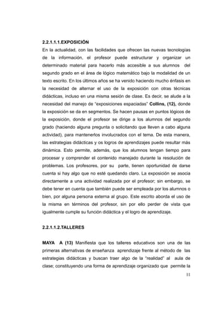 2.2.1.1.1.EXPOSICIÓN
En la actualidad, con las facilidades que ofrecen las nuevas tecnologías
de la información, el profesor puede estructurar y organizar un
determinado material para hacerlo más accesible a sus alumnos           del
segundo grado en el área de lógico matemático bajo la modalidad de un
texto escrito. En los últimos años se ha venido haciendo mucho énfasis en
la necesidad de alternar el uso de la exposición con otras técnicas
didácticas, incluso en una misma sesión de clase. Es decir, se alude a la
necesidad del manejo de “exposiciones espaciadas” Collins, (12), donde
la exposición se da en segmentos. Se hacen pausas en puntos lógicos de
la exposición, donde el profesor se dirige a los alumnos del segundo
grado (haciendo alguna pregunta o solicitando que lleven a cabo alguna
actividad), para mantenerlos involucrados con el tema. De esta manera,
las estrategias didácticas y os logros de aprendizajes puede resultar más
dinámica. Esto permite, además, que los alumnos tengan tiempo para
procesar y comprender el contenido manejado durante la resolución de
problemas. Los profesores, por su parte, tienen oportunidad de darse
cuenta si hay algo que no esté quedando claro. La exposición se asocia
directamente a una actividad realizada por el profesor; sin embargo, se
debe tener en cuenta que también puede ser empleada por los alumnos o
bien, por alguna persona externa al grupo. Este escrito aborda el uso de
la misma en términos del profesor, sin por ello perder de vista que
igualmente cumple su función didáctica y el logro de aprendizaje.


2.2.1.1.2.TALLERES


MAYA    A (13) Manifiesta que los talleres educativos son una de las
primeras alternativas de enseñanza aprendizaje frente al método de las
estrategias didácticas y buscan traer algo de la “realidad” al      aula de
clase; constituyendo una forma de aprendizaje organizado que permite la
                                                                         11
 