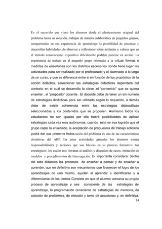 En el recorrido que viven los alumnos desde el planteamiento original del
problema hasta su solución, trabajan de manera colaborativa en pequeños grupos,
compartiendo en esa experiencia de aprendizaje la posibilidad de practicar y
desarrollar habilidades, de observar y reflexionar sobre actitudes y valores que en
el método convencional expositivo difícilmente podrían ponerse en acción. La
experiencia de trabajo en el pequeño grupo orientado a la solLas formas o
medidas de enseñanza son los distintos escenarios donde tiene lugar las
actividades para ser realizado por el profesorado y el alumnado a lo largo
de un curso, y que se diferencia entre si en función de los propósitos de la
acción didáctica, seleccionar las estrategias didácticas dependerá del
contexto en el cual se desarrolla la clase ,el “contenido” que se quiera
enseñar , el “propósito” docente . El docente debe de tener un sin numero
de estrategias didácticas para ser utilizado según lo requerido, a demás
debe    de    existir   coherencia     entre    las   estrategias     didascálicas
seleccionadas y los contenidos que se proponen. Asimismo todos los
estudiantes no son iguales por ello habrá posibilidades de aplicar
estrategias cada vez mas autónomas, cuando esto se aya logrado que el
grupo capte lo enseñado, la aceptación de propuestas de trabajo solidario
podrá dar sus primeros frutos.ución del problema es una de las características
distintivas del ABP. En estas actividades grupales los alumnos toman
responsabilidades y acciones que son básicas en su proceso formativo. tos
estratégicos: los cuales nos llevaran al análisis y discusión de casos, imitación de
modelos y procedimientos de Interrogación. Es importante considerar dentro
del acto didáctico los procesos de enseñar a pensar y de enseñar a
aprender, que en definitiva son mecanismos que favorecen el logro de los
aprendizajes de uno mismo, ayudan al aprendiz a identificarse y a
diferenciarse de los demás Consiste en que el alumno conozca su propio
proceso de aprendizaje y sea             consciente de las        estrategias de
aprendizaje, la programación consciente de estrategias de memoria, de
solución de problemas, de elección y toma de decisiones y, en definitiva,
                                                                       14
 