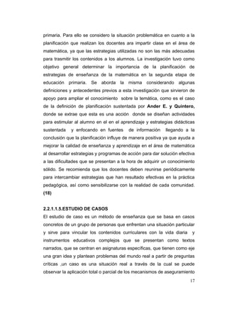 primaria. Para ello se considero la situación problemática en cuanto a la
planificación que realizan los docentes ara impartir clase en el área de
matemática, ya que las estrategias utilizadas no son las más adecuadas
para trasmitir los contenidos a los alumnos. La investigación tuvo como
objetivo general determinar la importancia de la planificación de
estrategias de enseñanza de la matemática en la segunda etapa de
educación    primaria.   Se   aborda   la   misma   considerando   algunas
definiciones y antecedentes previos a esta investigación que sirvieron de
apoyo para ampliar el conocimiento sobre la temática, como es el caso
de la definición de planificación sustentada por Ander E. y Quintero,
donde se extrae que esta es una acción donde se diseñan actividades
para estimular al alumno en el en el aprendizaje y estrategias didácticas
sustentada    y enfocando en fuentes        de información   llegando a la
conclusión que la planificación influye de manera positiva ya que ayuda a
mejorar la calidad de enseñanza y aprendizaje en el área de matemática
al desarrollar estrategias y programas de acción para dar solución efectiva
a las dificultades que se presentan a la hora de adquirir un conocimiento
sólido. Se recomienda que los docentes deben reunirse periódicamente
para intercambiar estrategias que han resultado efectivas en la práctica
pedagógica, así como sensibilizarse con la realidad de cada comunidad.
(18)


2.2.1.1.5.ESTUDIO DE CASOS
El estudio de caso es un método de enseñanza que se basa en casos
concretos de un grupo de personas que enfrentan una situación particular
y sirve para vincular los contenidos curriculares con la vida diaria     y
instrumentos educativos complejos que se presentan como textos
narrados, que se centran en asignaturas específicas, que tienen como eje
una gran idea y plantean problemas del mundo real a partir de preguntas
críticas ,un caso es una situación real a través de la cual se puede
observar la aplicación total o parcial de los mecanismos de aseguramiento
                                                                        17
 