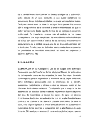 de la calidad de una institución en las áreas y el objeto de la evaluación.
Debe tratarse de un caso concluido, al que pueda realizársela un
seguimiento de sus distintas actividades y, a la vez, ver resultados finales.
Cualquier caso no sirve. La situación escogida tiene que ver directamente
con el aseguramiento de la calidad en el área de matemáticas de que se
trate y ser relevante desde elpunto de vista de las políticas de desarrollo
institucional. Es importante recordar que el análisis de los casos
corresponde a una etapa del proceso de evaluación de la institución que
se realiza con posterioridad al análisis de las políticas y mecanismos de
aseguramiento de la calidad en cada una de las áreas seleccionadas por
la institución. Por ello, para su definición, siempre debe tenerse presente
las prioridades de desarrollo institucional, así como los propósitos y
objetivos definidos. (19)



2.2.1.1.6.JUEGOS


CABRERA.(20) en su investigación, Uso de los Juegos como Estrategia
Pedagógica para la Enseñanza de las adiciones Básicas de Matemática
de del segundo grado en tres escuelas del área Barcelona teniendo
como objetivo general diagnosticar la influencia de los juegos didácticos
como estrategias pedagógicas para la enseñanza de la adición,
sustracción, multiplicación y división a nivel de segundo grado en las
diferentes instituciones señaladas. Concluyendo que la mayoría de los
docentes de las escuelas objeto de estudio no planifican algunos objetivos
del área de matemática, al revisar los planes de lapso en algunos
docentes que los tenían, se pudo detectar que en su planificación tienen
plasmado los objetivos a dar, pero son obviados al momento de pasar la
clase, esto se pudo apreciar al revisar exhaustivamente los cuadernos de
matemática de los alumnos y compararlos con la planificación de cada
docente. El investigador recomendó como estrategia los juegos, que es

                                                                          18
 