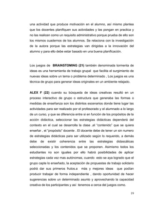 una actividad que produce motivación en el alumno, así mismo plantea
que los docentes planifiquen sus actividades y las pongan en practica y
no las realicen como un requisito administrativo porque prueba de ello son
los mismos cuadernos de los alumnos. Se relaciona con la investigación
de la autora porque las estrategias van dirigidas a la innovación del
alumno y para ello debe estar basado en una buena planificación.



Los juegos de BRAINSTOMING (21) también denominada tormenta de
ideas es una herramienta de trabajo grupal que facilita el surgimiento de
nuevas ideas sobre un tema o problema determinado , Los juegos es una
técnica de grupo para generar ideas originales en un ambiente relajado.


ALEX F (22) cuando su búsqueda de ideas creativas resultó en un
proceso interactivo de grupo o estructura que generaba las formas o
medidas de enseñanza son los distintos escenarios donde tiene lugar las
actividades para ser realizado por el profesorado y el alumnado a lo largo
de un curso, y que se diferencia entre si en función de los propósitos de la
acción didáctica, seleccionar las estrategias didácticas dependerá del
contexto en el cual se desarrolla la clase ,el “contenido” que se quiera
enseñar , el “propósito” docente . El docente debe de tener un sin numero
de estrategias didácticas para ser utilizado según lo requerido, a demás
debe   de    existir   coherencia   entre   las   estrategias   didascálicas
seleccionadas y los contenidos que se proponen. Asimismo todos los
estudiantes no son iguales por ello habrá posibilidades de aplicar
estrategias cada vez mas autónomas, cuando esto se aya logrado que el
grupo capte lo enseñado, la aceptación de propuestas de trabajo solidario
podrá dar sus primeros frutos.a      más y mejores ideas        que podían
producir trabajar de forma independiente , dando oportunidad de hacer
sugerencias sobre un determinado asunto y aprovechando la capacidad
creativa de los participantes y así tenemos a cerca del juegos como.

                                                                          19
 