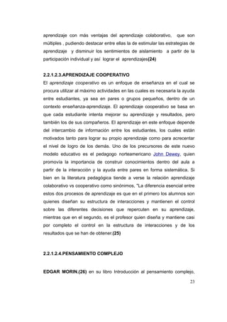 aprendizaje con más ventajas del aprendizaje colaborativo,         que son
múltiples , pudiendo destacar entre ellas la de estimular las estrategias de
aprendizaje y disminuir los sentimientos de aislamiento a partir de la
participación individual y así lograr el aprendizajes(24)


2.2.1.2.3.APRENDIZAJE COOPERATIVO
El aprendizaje cooperativo es un enfoque de enseñanza en el cual se
procura utilizar al máximo actividades en las cuales es necesaria la ayuda
entre estudiantes, ya sea en pares o grupos pequeños, dentro de un
contexto enseñanza-aprendizaje. El aprendizaje cooperativo se basa en
que cada estudiante intenta mejorar su aprendizaje y resultados, pero
también los de sus compañeros. El aprendizaje en este enfoque depende
del intercambio de información entre los estudiantes, los cuales están
motivados tanto para lograr su propio aprendizaje como para acrecentar
el nivel de logro de los demás. Uno de los precursores de este nuevo
modelo educativo es el pedagogo norteamericano John Dewey, quien
promovía la importancia de construir conocimientos dentro del aula a
partir de la interacción y la ayuda entre pares en forma sistemática. Si
bien en la literatura pedagógica tiende a verse la relación aprendizaje
colaborativo vs cooperativo como sinónimos, "La diferencia esencial entre
estos dos procesos de aprendizaje es que en el primero los alumnos son
quienes diseñan su estructura de interacciones y mantienen el control
sobre las diferentes decisiones que repercuten en su aprendizaje,
mientras que en el segundo, es el profesor quien diseña y mantiene casi
por completo el control en la estructura de interacciones y de los
resultados que se han de obtener.(25)



2.2.1.2.4.PENSAMIENTO COMPLEJO


EDGAR MORIN.(26) en su libro Introducción al pensamiento complejo,

                                                                         23
 