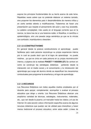 expone los principios fundamentales de su teoría acerca de este tema.
Repetidas veces aclara que no pretende elaborar un sistema cerrado,
sino proponer los elementos para ir desarrollándolos de manera crítica y
en cierto sentido abierta a modificaciones. Trataremos de hacer una
presentación que respete el pensamiento del autor y sea muy accesible.
La palabra complejidad, más usada en el lenguaje corriente que en la
ciencia, no tiene tras de sí una herencia noble, ni filosófica, ni científica o
epistemológica, sino una pesada carga semántica ya que se la vincula
con confusión, incertidumbre o desorden.


2.2.1.2.5.CONSTRUCTIVISMO
En general desde la postura constructivismo el aprendizaje              puede
facilitarse pero cada persona reconstruye su propia experiencia interna
por lo cual se puede decir que el el logro de aprendizaje           no puede
medirse , ya que es único en cada persona en su propia reconstrucción
interna y subjetiva de la realidad PIAGET Y VIGOSKI.(27) Se centran en
como se construye las estrategias didácticas            partiendo desde la
interacción con el medio social y el conocimiento y la introducción del
aprendizaje que surge del alumno donde se especifican los mecanismos
conductuales para programar la enseñanza y el logro de aprendizaje.




2.2.1.3.RECURSOS
Los Recursos Didácticos son todos aquellos medios empleados por el
docente para apoyar, complementar, acompañar o evaluar el proceso
educativo que dirige u orienta. Los Recursos Didácticos abarcan una
amplísima variedad de técnicas, estrategias, instrumentos, materiales,
etc., que van desde la pizarra y el marcador hasta los vídeos y el uso de
Internet. En esta sección coloco información específica acerca de algunos
recursos didácticos que pueden ser de utilidad para diversificar y hacer
menos tradicional el proceso educativo; entre estos están: Líneas de
                                                                            24
 