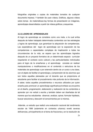 fotografías originales o copias de materiales tomados de cualquier
documento impreso. Y también Se usan vídeos, Gráficos, algunos vídeos
sobre temas de matemáticas,hay formas de presentación en imágenes,
aprendizajes desarrollados a partir de vídeos,gráficos y esquemas.




2.2.2.LOGRO DE APRENDIZAJES
Al logro de aprendizaje se considera como una meta, a la cual arriba
después de haber trabajado determinados contenidos con las estrategias
y logros de aprendizaje, que garantizan la adquisición de competencias.
Las expectativas del    logro de aprendizaje son la exposición de las
competencias o capacidades complejas de inaplicación a todas las
circunstancias de la vida; se espera que los aprendizajes logrados
después de un proyecto formativo de un determinado espacio curricular
respetando el contexto socio cultural y las particularidades individuales
para el logro de la enseñanza y el aprendizaje        consista en realizar
manipulaciones o modificaciones en el contenido o estructura de los
materiales de aprendizaje o por extensión dentro de un curso o una clase,
con el objeto de facilitar el aprendizaje y comprensión de los alumnos que
son todos aquellas planeadas por el docente que se proporciona al
estudiante para facilitar el procedimiento más profundo de la información.
A saber, todos aquellos procedimientos o recursos utilizados por quien
enseña para promover un aprendizaje significativa;el énfasis se encuentra
en el diseño, programación, elaboración y realización de los contenidos a
aprender por vía verbal o escrita y también deben ser diseñadas de tal
manera que los estudiantes observar, analizar, opinar, formular hipótesis,
buscar soluciones y descubrir el conocimientos por si mismos.


.Además, un estudio que realizó una evaluación nacional del rendimiento
escolar de 1998 (solamente en contextos urbanos) reveló severas
deficiencias, principalmente en el tema de fracciones y en la resolución de
                                                                        26
 