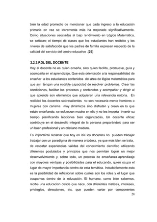 bien la edad promedio de mencionar que cada ingreso a la educación
primaria en vez se incrementa más ha mejorado significativamente.
Como situaciones asociadas al bajo rendimiento en Lógico Matemática,
se señalan: el tiempo de clases que los estudiantes han recibido y los
niveles de satisfacción que los padres de familia expresan respecto de la
calidad del servicio del centro educativo .(29)


2.2.3.ROL DEL DOCENTE
Hoy el docente no es quien enseña, sino quien facilita, promueve, guía y
acompaña en el aprendizaje. Que esta orientación a la responsabilidad de
enseñar a los estudiantes contenidos del área de lógico matemática para
que asi tengan una notable capacidad de resolver problemas. Crear las
condiciones, facilitar los procesos y contenidos y acompañar y dirigir al
que aprende son elementos que adquieren una relevancia notoria. En
realidad los docentes sobresalientes no son necesaria mente hombres o
mujeres con carisma muy dinámicos sino disfrutan y creen en lo que
están enseñando, se esfuerzan mucho en ello y no les importa invertir su
tiempo planificando lecciones bien organizadas, Un docente eficaz
contribuye en el desarrollo integral de la persona preparándolo para ser
un buen profesional y un cristiano maduro.

Es importante recalcar que hoy en día los docentes no pueden trabajar
trabajar con un paradigma de manera ortodoxa, ya que más bien se trata,
de rescatar experiencias válidas del conocimiento científico utilizando
diferentes postulados y principios que nos permitan lograr un mejor
desenvolvimiento y, sobre todo, un proceso de enseñanza-aprendizaje
con mayores ventajas y posibilidades para el educando, quien ocupa el
lugar de mayor importancia dentro de esta temática. Indudablemente esta
es la posibilidad de reflexionar sobre cuales son los roles y el lugar que
ocupamos dentro de la educación. El humano, como bien sabemos,
recibe una educación desde que nace, con diferentes matices, intereses,
privilegios, direcciones, etc. que pueden variar por componentes
                                                              28
 