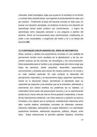 culturales, edad cronológica, lugar que ocupa en la sociedad, en la familia
y muchas otras características, que lograran la particularidad de cada uno
de nosotros. Finalmente la tarea del docente consiste en todo caso, en
buscar una situación apropiada, en proponer al alumno una situación de
aprendizaje donde poder producir sus conocimientos           y logros de
aprendizaje como respuesta personal a una pregunta o planteo del
docente. Poner en funcionamiento esos conocimientos, modificarlos en
orden a las necesidades, a exigencias del medio y no a un deseo del
docente.(30)



2.2.4.ENFOQUES DISCIPLINARIOS DEL ÁREA DE MATEMATICA
Niños, jóvenes y adultos nos encontramos inmersos en una realidad de
permanente cambio como resultado de la globalización y de los cre-
cientes avances de las ciencias, las tecnologías y las comunicaciones.
Estar preparados para el cambio y ser protagonistas del mismo exige que
todas    las   personas,   desde   pequeñas,   desarrollen   capacidades,
conocimientos y actitudes para actuar de manera asertiva en el mundo y
en cada realidad particular. En este contexto el desarrollo del
pensamiento matemático y el razonamiento lógico adquieren significativa
mente en la educación básica, permitiendo al estudiante estar en
capacidad de responder a los desafíos que se le presentan, planteando y
resolviendo con actitud analítica los problemas de su realidad. La
matemática forma parte del pensamiento humano y se va estructurando
desde los pri meros años de vida en forma gradual y sistemática, a través
de las interacciones cotidianas. Los niños observan y exploran su entorno
inmediato y los objetos que lo configuran, estableciendo relaciones entre
ellos cuando realizan actividades concretas de diferentes maneras:
utilizando materiales, participando en juegos didácticos y en actividades
productivas familiares, elaborando esquemas, gráficos, dibujos, entre
otros.   Estas interacciones le permiten plantear hipótesis, encontrar

                                                                        29
 