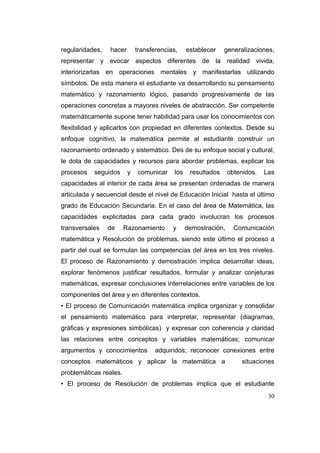 regularidades,   hacer       transferencias,     establecer    generalizaciones,
representar y evocar aspectos diferentes de la realidad vivida,
interiorizarlas en operaciones mentales y manifestarlas utilizando
símbolos. De esta manera el estudiante va desarrollando su pensamiento
matemático y razonamiento lógico, pasando progresivamente de las
operaciones concretas a mayores niveles de abstracción. Ser competente
matemáticamente supone tener habilidad para usar los conocimientos con
flexibilidad y aplicarlos con propiedad en diferentes contextos. Desde su
enfoque cognitivo, la matemática permite al estudiante construir un
razonamiento ordenado y sistemático. Des de su enfoque social y cultural,
le dota de capacidades y recursos para abordar problemas, explicar los
procesos   seguidos      y   comunicar     los    resultados     obtenidos.   Las
capacidades al interior de cada área se presentan ordenadas de manera
articulada y secuencial desde el nivel de Educación Inicial hasta el último
grado de Educación Secundaria. En el caso del área de Matemática, las
capacidades explicitadas para cada grado involucran los procesos
transversales    de     Razonamiento      y      demostración,     Comunicación
matemática y Resolución de problemas, siendo este último el proceso a
partir del cual se formulan las competencias del área en los tres niveles.
El proceso de Razonamiento y demostración implica desarrollar ideas,
explorar fenómenos justificar resultados, formular y analizar conjeturas
matemáticas, expresar conclusiones interrelaciones entre variables de los
componentes del área y en diferentes contextos.
• El proceso de Comunicación matemática implica organizar y consolidar
el pensamiento matemático para interpretar, representar (diagramas,
gráficas y expresiones simbólicas) y expresar con coherencia y claridad
las relaciones entre conceptos y variables matemáticas; comunicar
argumentos y conocimientos          adquiridos; reconocer conexiones entre
conceptos matemáticos y aplicar la matemática a                       situaciones
problemáticas reales.
• El proceso de Resolución de problemas implica que el estudiante
                                                                               30
 