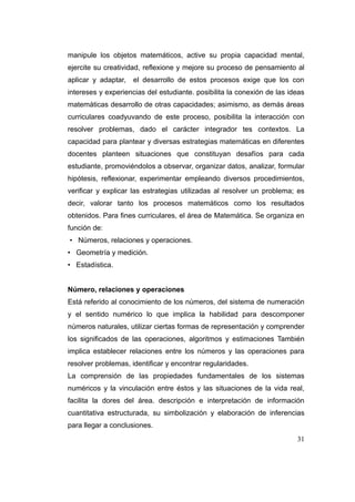 manipule los objetos matemáticos, active su propia capacidad mental,
ejercite su creatividad, reflexione y mejore su proceso de pensamiento al
aplicar y adaptar,   el desarrollo de estos procesos exige que los con
intereses y experiencias del estudiante. posibilita la conexión de las ideas
matemáticas desarrollo de otras capacidades; asimismo, as demás áreas
curriculares coadyuvando de este proceso, posibilita la interacción con
resolver problemas, dado el carácter integrador tes contextos. La
capacidad para plantear y diversas estrategias matemáticas en diferentes
docentes planteen situaciones que constituyan desafíos para cada
estudiante, promoviéndolos a observar, organizar datos, analizar, formular
hipótesis, reflexionar, experimentar empleando diversos procedimientos,
verificar y explicar las estrategias utilizadas al resolver un problema; es
decir, valorar tanto los procesos matemáticos como los resultados
obtenidos. Para fines curriculares, el área de Matemática. Se organiza en
función de:
• Números, relaciones y operaciones.
• Geometría y medición.
• Estadística.


Número, relaciones y operaciones
Está referido al conocimiento de los números, del sistema de numeración
y el sentido numérico lo que implica la habilidad para descomponer
números naturales, utilizar ciertas formas de representación y comprender
los significados de las operaciones, algoritmos y estimaciones También
implica establecer relaciones entre los números y las operaciones para
resolver problemas, identificar y encontrar regularidades.
La comprensión de las propiedades fundamentales de los sistemas
numéricos y la vinculación entre éstos y las situaciones de la vida real,
facilita la dores del área. descripción e interpretación de información
cuantitativa estructurada, su simbolización y elaboración de inferencias
para llegar a conclusiones.
                                                                         31
 