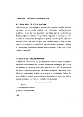 4. METODOLOGÍA DE LA INVESTIGACIÓN.


4.1.TIPO Y NIVEL DE INVESTIGACIÓN
La investigación Cuantitativa es aquella que persigue describir sucesos
complejos en su medio natural, con información preferentemente
cualitativa el tipo del nivel cuantitativo se utiliza para la recolección de
datos para probar hipótesis y responder a preguntas de investigación. Por
lo tanto la investigaron descriptiva no puede utilizarse para crear una
relación casual, en caso de que               una variable afecte a otra; en otra
palabras se puede decir que tiene un bajo rendimiento de validez interna y
la investigación descriptiva responde a las preguntas : quien, que, donde,
cuando, y como.(32)




4.2.DISEÑO DE LA INVESTIGACIÓN
El diseño es correccional, por que tiene como finalidad medir el grado de
relación que existe entre dos variables que son las estrategias que utilizan
los docentes y los logros de aprendizajes alcanzado por los estudiantes
del segundo grado de educación primaria en el área de matemática de las
diferentes instituciones de la zona urbana de la provincia de Sihuas. En
este estudio se empleo una metodología descriptiva en este caso solo se
analiza la relación entre las dos variables mencionadas.
                              x..............................y
       donde:
. x: estrategias didácticas
.y: logros de aprendizaje

(32)



                                                                              33
 