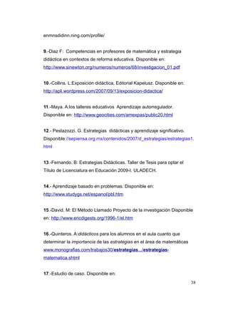 enmnsdidinn.ning.com/profile/


9.-Diaz F: Competencias en profesores de matemática y estrategia
didáctica en contextos de reforma educativa. Disponible en:
http://www.sinewton.org/numeros/numeros/68/investigacion_01.pdf


10.-Collins. L:Exposición didáctica, Editorial Kapelusz. Disponible en:
http://apli.wordpress.com/2007/09/13/exposicion-didactica/


11.-Maya. A:los talleres educativos Aprendizaje autorregulador.
Disponible en: http://www.geocities.com/amexpas/public20.html


12.- Pestazozzi. G. Estrategias didácticas y aprendizaje significativo.
Disponible://sepiensa.org.mx/contenidos/2007/d_estrategias/estrategias1.
html


13.-Fernando. B: Estrategias Didácticas. Taller de Tesis para optar el
Título de Licenciatura en Educación 2009-I. ULADECH.


14.- Aprendizaje basado en problemas. Disponible en:
http://www.studygs.net/espanol/pbl.htm


15.-David. M: El Método Llamado Proyecto de la investigación Disponible
en: http://www.ericdigests.org/1996-1/el.htm


16.-Quinteros. A:didácticos para los alumnos en el aula cuanto que
determinar la importancia de las estrategias en el área de matemáticas
www.monografias.com/trabajos30/estrategias.../estrategias-
matematica.shtml


17.-Estudio de caso. Disponible en:
                                                                          38
 