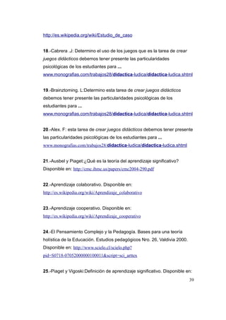http://es.wikipedia.org/wiki/Estudio_de_caso


18.-Cabrera .J: Determino el uso de los juegos que es la tarea de crear
juegos didácticos debemos tener presente las particularidades
psicológicas de los estudiantes para ...
www.monografias.com/trabajos28/didactica-ludica/didactica-ludica.shtml


19.-Brainztoming. L:Determino esta tarea de crear juegos didácticos
debemos tener presente las particularidades psicológicas de los
estudiantes para ...
www.monografias.com/trabajos28/didactica-ludica/didactica-ludica.shtml


20.-Alex. F: esta tarea de crear juegos didácticos debemos tener presente
las particularidades psicológicas de los estudiantes para ...
www.monografias.com/trabajos28/didactica-ludica/didactica-ludica.shtml


21.-Ausbel y Piaget:¿Qué es la teoría del aprendizaje significativo?
Disponible en: http://cmc.ihmc.us/papers/cmc2004-290.pdf


22.-Aprendizaje colaborativo. Disponible en:
http://es.wikipedia.org/wiki/Aprendizaje_colaborativo


23.-Aprendizaje cooperativo. Disponible en:
http://es.wikipedia.org/wiki/Aprendizaje_cooperativo


24.-El Pensamiento Complejo y la Pedagogía. Bases para una teoría
holística de la Educación. Estudios pedagógicos Nro. 26, Valdivia 2000.
Disponible en: http://www.scielo.cl/scielo.php?
pid=S0718-07052000000100011&script=sci_arttex


25.-Piaget y Vigoski:Definición de aprendizaje significativo. Disponible en:
                                                                          39
 