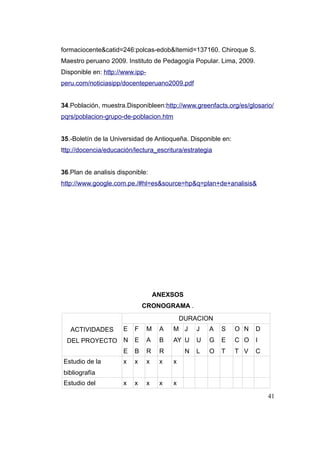 formaciocente&catid=246:polcas-edob&Itemid=137160. Chiroque S.
Maestro peruano 2009. Instituto de Pedagogía Popular. Lima, 2009.
Disponible en: http://www.ipp-
peru.com/noticiasipp/docenteperuano2009.pdf


34.Población, muestra.Disponibleen:http://www.greenfacts.org/es/glosario/
pqrs/poblacion-grupo-de-poblacion.htm


35.-Boletín de la Universidad de Antioqueña. Disponible en:
tttp://docencia/educación/lectura_escritura/estrategia


36.Plan de analisis disponible:
http://www.google.com.pe./#hl=es&source=hp&q=plan+de+analisis&




                                     ANEXSOS
                              CRONOGRAMA .
                                              DURACION
   ACTIVIDADES        E   F      M    A   M J      J   A   S   O N   D
  DEL PROYECTO N          E      A    B   AY U     U   G   E   C O   I
                      E   B      R    R        N   L   O   T   T V   C
Estudio de la         x   x      x    x   x
bibliografía
Estudio del           x   x      x    x   x

                                                                         41
 