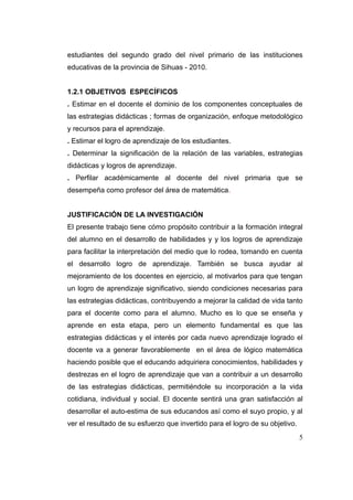 estudiantes del segundo grado del nivel primario de las instituciones
educativas de la provincia de Sihuas - 2010.


1.2.1 OBJETIVOS ESPECÍFICOS
. Estimar en el docente el dominio de los componentes conceptuales de
las estrategias didácticas ; formas de organización, enfoque metodológico
y recursos para el aprendizaje.
. Estimar el logro de aprendizaje de los estudiantes.
. Determinar la significación de la relación de las variables, estrategias
didácticas y logros de aprendizaje.
. Perfilar académicamente al docente del nivel primaria que se
desempeña como profesor del área de matemática.


JUSTIFICACIÓN DE LA INVESTIGACIÓN
El presente trabajo tiene cómo propósito contribuir a la formación integral
del alumno en el desarrollo de habilidades y y los logros de aprendizaje
para facilitar la interpretación del medio que lo rodea, tomando en cuenta
el desarrollo logro de aprendizaje. También se busca ayudar al
mejoramiento de los docentes en ejercicio, al motivarlos para que tengan
un logro de aprendizaje significativo, siendo condiciones necesarias para
las estrategias didácticas, contribuyendo a mejorar la calidad de vida tanto
para el docente como para el alumno. Mucho es lo que se enseña y
aprende en esta etapa, pero un elemento fundamental es que las
estrategias didácticas y el interés por cada nuevo aprendizaje logrado el
docente va a generar favorablemente en el área de lógico matemática
haciendo posible que el educando adquiriera conocimientos, habilidades y
destrezas en el logro de aprendizaje que van a contribuir a un desarrollo
de las estrategias didácticas, permitiéndole su incorporación a la vida
cotidiana, individual y social. El docente sentirá una gran satisfacción al
desarrollar el auto-estima de sus educandos así como el suyo propio, y al
ver el resultado de su esfuerzo que invertido para el logro de su objetivo.
                                                                              5
 