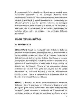 En consecuencia, la investigación es relevante porque aportará nuevo
conocimiento     relacionado   a   las   estrategias    didácticas   como
procedimientos utilizados por los docentes en el espacio aula con el fin de
promover la actividad y el aprendizaje autónomo en los estudiantes de
educación primaria lo cual les      permitirá determinar las estrategias
didácticas utilizadas por los docentes y su relación con las actividades y
aprendizaje y en el campo teórico, se recopilarán y sistematizarán los
sustentos teóricos sobre los enfoques y las estrategias didácticas
desarrolladas.


2.MARCO TEÓRICO CONCEPTUAL


2.1. ANTECEDENTES


GONZADA W(1). Realizó una investigación sobre “Estrategias didácticas
empleadas en la enseñanza y aprendizaje del área de matemáticas en el
plan de formación primaria de docentes para la, Educación Primaria, en la
Sede de Occidente de la Universidad de Costa Rica”; la cual se enmarca
en el proyecto de investigación “Estrategias didácticas empleadas en la
enseñanza del área de matemáticas en los planes de formación inicial de
docentes para la Educación Primaria, en las universidades estatales
costarricenses”, el cual forma parte del proyecto que ha venido
desarrollando la Coordinación Educativa y Cultural Centroamericana
(CECC): Lo cual     “Apoya al mejoramiento de la formación inicial de
docentes de la Educación Primaria o Básica”.


MENDEZ. L (2) realizo un       trabajo de investigación sobre estrategias
didácticas y logros de aprendizaje en el Rendimiento de personal social
del segundo grado del nivel primaria en las instituciones de bolivia siendo
su objetivo general determinar la importancia de la planificación de
estrategias basadas en el logro de aprendizaje significativo y en la
                                                                         6
 