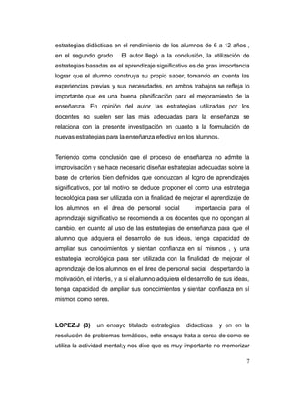 estrategias didácticas en el rendimiento de los alumnos de 6 a 12 años ,
en el segundo grado       El autor llegó a la conclusión, la utilización de
estrategias basadas en el aprendizaje significativo es de gran importancia
lograr que el alumno construya su propio saber, tomando en cuenta las
experiencias previas y sus necesidades, en ambos trabajos se refleja lo
importante que es una buena planificación para el mejoramiento de la
enseñanza. En opinión del autor las estrategias utilizadas por los
docentes no suelen ser las más adecuadas para la enseñanza se
relaciona con la presente investigación en cuanto a la formulación de
nuevas estrategias para la enseñanza efectiva en los alumnos.


Teniendo como conclusión que el proceso de enseñanza no admite la
improvisación y se hace necesario diseñar estrategias adecuadas sobre la
base de criterios bien definidos que conduzcan al logro de aprendizajes
significativos, por tal motivo se deduce proponer el como una estrategia
tecnológica para ser utilizada con la finalidad de mejorar el aprendizaje de
los alumnos en el área de personal social              importancia para el
aprendizaje significativo se recomienda a los docentes que no opongan al
cambio, en cuanto al uso de las estrategias de enseñanza para que el
alumno que adquiera el desarrollo de sus ideas, tenga capacidad de
ampliar sus conocimientos y sientan confianza en sí mismos , y una
estrategia tecnológica para ser utilizada con la finalidad de mejorar el
aprendizaje de los alumnos en el área de personal social despertando la
motivación, el interés, y a si el alumno adquiera el desarrollo de sus ideas,
tenga capacidad de ampliar sus conocimientos y sientan confianza en sí
mismos como seres.



LOPEZ.J (3)     un ensayo titulado estrategias      didácticas   y en en la
resolución de problemas temáticos, este ensayo trata a cerca de como se
utiliza la actividad mental;y nos dice que es muy importante no memorizar

                                                                           7
 