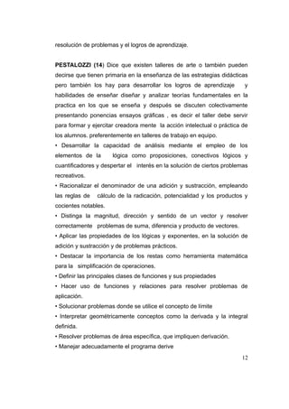 resolución de problemas y el logros de aprendizaje.


PESTALOZZI (14) Dice que existen talleres de arte o también pueden
decirse que tienen primaria en la enseñanza de las estrategias didácticas
pero también los hay para desarrollar los logros de aprendizaje         y
habilidades de enseñar diseñar y analizar teorías fundamentales en la
practica en los que se enseña y después se discuten colectivamente
presentando ponencias ensayos gráficas , es decir el taller debe servir
para formar y ejercitar creadora mente la acción intelectual o práctica de
los alumnos. preferentemente en talleres de trabajo en equipo.
• Desarrollar la capacidad de análisis mediante el empleo de los
elementos de la       lógica como proposiciones, conectivos lógicos y
cuantificadores y despertar el interés en la solución de ciertos problemas
recreativos.
• Racionalizar el denominador de una adición y sustracción, empleando
las reglas de   cálculo de la radicación, potencialidad y los productos y
cocientes notables.
• Distinga la magnitud, dirección y sentido de un vector y resolver
correctamente problemas de suma, diferencia y producto de vectores.
• Aplicar las propiedades de los lógicas y exponentes, en la solución de
adición y sustracción y de problemas prácticos.
• Destacar la importancia de los restas como herramienta matemática
para la simplificación de operaciones.
• Definir las principales clases de funciones y sus propiedades
• Hacer uso de funciones y relaciones para resolver problemas de
aplicación.
• Solucionar problemas donde se utilice el concepto de límite
• Interpretar geométricamente conceptos como la derivada y la integral
definida.
• Resolver problemas de área específica, que impliquen derivación.
• Manejar adecuadamente el programa derive
                                                                       12
 