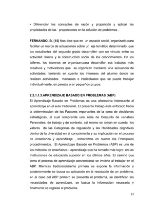 • Diferenciar los conceptos de razón y proporción y aplicar las
propiedades de las proporciones en la solución de problemas .


FERNANDO. B. (15) Nos dice que es un espacio social, organizado para
facilitar un marco de actuaciones sobre un eje temático determinado, que
los estudiantes del segundo grado desarrollen con un vínculo entre su
actividad directa y la construcción social de los conocimientos. En los
talleres, los alumnos se organizan,para desarrollar sus trabajos más
creativos y motivadores que se organizan mediante una secuencia de
actividades, teniendo en cuenta los intereses del alumno donde se
realizan actividades   manuales o intelectuales que se puede trabajar
individualmente, en parejas o en pequeños grupos.


2.2.1.1.3.APRENDIZAJE BASADO EN PROBLEMAS (ABP)
El Aprendizaje Basado en Problemas es una alternativa interesante al
aprendizaje en el aula tradicional. El presente trabajo esta enfocado hacia
la determinación de los Factores importantes de la toma de decisiones
estratégicas, el cual comprende una serie de Conjunto de variables
Personales, de trabajo y de contexto, así mismo se toman en cuenta los
valores   de las Categorías de regulación y las Habilidades cognitivas
dentro de la diversidad en el conocimiento y su implicación en el proceso
de enseñanza y aprendizaje , tomaremos en cuenta los Principales
procedimientos. El Aprendizaje Basado en Problemas (ABP) es uno de
los métodos de enseñanza - aprendizaje que ha tomado más logro en las
instituciones de educación superior en los últimos años. El camino que
toma el proceso de aprendizaje convencional se invierte al trabajar en el
ABP. Mientras tradicionalmente primero se expone la información y
posteriormente se busca su aplicación en la resolución de un problema,
en el caso del ABP primero se presenta el problema, se identifican las
necesidades de aprendizaje, se busca la información necesaria y
finalmente se regresa al problema.
                                                                        13
 