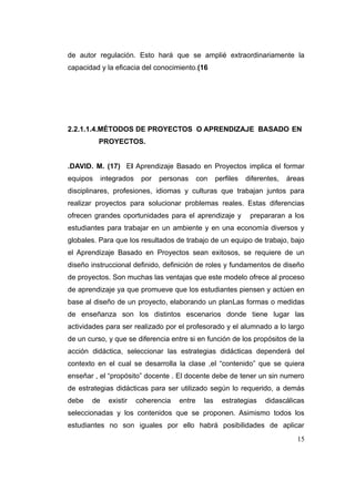de autor regulación. Esto hará que se amplié extraordinariamente la
capacidad y la eficacia del conocimiento.(16




2.2.1.1.4.MÉTODOS DE PROYECTOS O APRENDIZAJE BASADO EN
          PROYECTOS.


.DAVID. M. (17) El Aprendizaje Basado en Proyectos implica el formar
equipos     integrados    por   personas      con     perfiles   diferentes,   áreas
disciplinares, profesiones, idiomas y culturas que trabajan juntos para
realizar proyectos para solucionar problemas reales. Estas diferencias
ofrecen grandes oportunidades para el aprendizaje y               prepararan a los
estudiantes para trabajar en un ambiente y en una economía diversos y
globales. Para que los resultados de trabajo de un equipo de trabajo, bajo
el Aprendizaje Basado en Proyectos sean exitosos, se requiere de un
diseño instruccional definido, definición de roles y fundamentos de diseño
de proyectos. Son muchas las ventajas que este modelo ofrece al proceso
de aprendizaje ya que promueve que los estudiantes piensen y actúen en
base al diseño de un proyecto, elaborando un planLas formas o medidas
de enseñanza son los distintos escenarios donde tiene lugar las
actividades para ser realizado por el profesorado y el alumnado a lo largo
de un curso, y que se diferencia entre si en función de los propósitos de la
acción didáctica, seleccionar las estrategias didácticas dependerá del
contexto en el cual se desarrolla la clase ,el “contenido” que se quiera
enseñar , el “propósito” docente . El docente debe de tener un sin numero
de estrategias didácticas para ser utilizado según lo requerido, a demás
debe   de     existir    coherencia   entre     las     estrategias    didascálicas
seleccionadas y los contenidos que se proponen. Asimismo todos los
estudiantes no son iguales por ello habrá posibilidades de aplicar
                                                                                  15
 