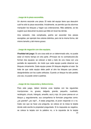 . Juego de la pieza escondida.

Un alumno esconde una pieza. El resto del equipo tiene que descubrir
cuál ha sido la pieza escondida. Inicialmente, se permite que los alumnos
manipulen los bloques y hagan sus ordenaciones. Más adelante, se les
sugiere que descubran la pieza que falta sin tocar las demás.

Una variación, más complicada, podría ser esconder tres piezas
escogidas, por ejemplo tres colores distintos, pero de la misma forma, del
mismo tamaño y del mismo grosor.



. Juego de negación con dos equipos.

Finalidad del juego: Si una cosa está en un determinado sitio, no puede
estar al mismo tiempo en otra parte. (Principio de no contradicción).Se
forman dos equipos; se colocan a lado y lado de una mesa con una
pantalla de separación, de modo que cada equipo pueda observar sus
bloques únicamente. Cada equipo posee 24 bloques elegidos al azar. Se
trata de que cada equipo debe pedir al otro los bloques que posee,
designándolos con los cuatro atributos. Cuando un bloque ha sido pedido
una vez, no puede volver a pedirse.



. Juego de las respuestas y deducciones.

Para este juego, deben tenerse unas tarjetas con las siguientes
inscripciones:   no,   grueso,   delgado,   grande,   pequeño,   cuadrado,
rectángulo, círculo, triángulo, amarillo, azul y rojo. Un joven piensa en un
bloque y, seguidamente, sus compañeros le formulan preguntas como:
¿es grande? ¿es rojo?... A estas preguntas, el joven responde sí o no.
Cada vez que se hace una pregunta, se coloca en la mesa la tarjeta
donde está escrita la propiedad preguntada. Si la respuesta es negativa,
se coloca la tarjeta con la palabra no, a la izquierda de la tarjeta
                                                                  20
 