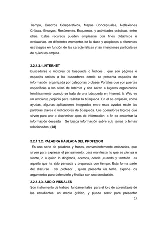 Tiempo, Cuadros Comparativos, Mapas Conceptuales, Reflexiones
Críticas, Ensayos, Resúmenes, Esquemas, y actividades prácticas, entre
otros. Estos recursos pueden emplearse con fines didácticos o
evaluativos, en diferentes momentos de la clase y acoplados a diferentes
estrategias en función de las características y las intenciones particulares
de quien los emplea.


2.2.1.3.1.INTERNET
Buscadores o motores de búsqueda o Índices , que son páginas o
espacios unidos a los buscadores donde se presenta espacios de
información organizada por categorías o clases Portales que son puertas
específicas a los sitios de Internet y nos llevan a lugares organizados
temáticamente cuando se trata de una búsqueda en Internet, la Web es
un ambiente propicio para realizar la búsqueda. En él se emplean, como
ayudas, algunas aplicaciones integradas entre esas ayudas están las
palabras claves o indicadores de búsqueda. Los operadores lógicos que
sirven para unir o discriminar tipos de información, a fin de encontrar la
información deseada     Se busca información sobre sub temas o temas
relacionados. (28)



2.2.1.3.2. PALABRA HABLADA DEL PROFESOR
 Es una serie de palabras y frases, convenientemente enlazadas, que
sirven para expresar el pensamiento, para manifestar lo que se piensa o
siente, o a quien lo dirigimos, acemos, donde ,cuando y también          es
aquella que ha sido pensada y preparada con tiempo. Esta forma parte
del discurso    del profesor , quien presenta un tema, expone los
argumentos para defenderlo y finaliza con una conclusión.

2.2.1.3.3. AUDIO VISUALES
Son instrumento de trabajo fundamentales para el loro de aprendizaje de
los estudiantes, un medio gráfico, y puede servir para presentar
                                                                         25
 