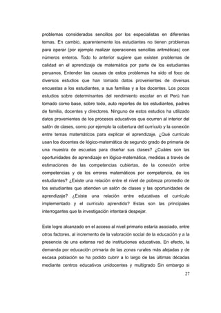 problemas considerados sencillos por los especialistas en diferentes
temas. En cambio, aparentemente los estudiantes no tienen problemas
para operar (por ejemplo realizar operaciones sencillas aritméticas) con
números enteros. Todo lo anterior sugiere que existen problemas de
calidad en el aprendizaje de matemática por parte de los estudiantes
peruanos. Entender las causas de estos problemas ha sido el foco de
diversos estudios que han tomado datos provenientes de diversas
encuestas a los estudiantes, a sus familias y a los docentes. Los pocos
estudios sobre determinantes del rendimiento escolar en el Perú han
tomado como base, sobre todo, auto reportes de los estudiantes, padres
de familia, docentes y directores. Ninguno de estos estudios ha utilizado
datos provenientes de los procesos educativos que ocurren al interior del
salón de clases, como por ejemplo la cobertura del currículo y la conexión
entre temas matemáticos para explicar el aprendizaje. ¿Qué currículo
usan los docentes de lógico-matemática de segundo grado de primaria de
una muestra de escuelas para diseñar sus clases? ¿Cuáles son las
oportunidades de aprendizaje en lógico-matemática, medidas a través de
estimaciones de las competencias cubiertas, de la conexión entre
competencias y de los errores matemáticos por competencia, de los
estudiantes? ¿Existe una relación entre el nivel de pobreza promedio de
los estudiantes que atienden un salón de clases y las oportunidades de
aprendizaje?   ¿Existe   una   relación   entre   educativas   el   currículo
implementado y el currículo aprendido? Estas son las principales
interrogantes que la investigación intentará despejar.


Este logro alcanzado en el acceso al nivel primario estaría asociado, entre
otros factores, al incremento de la valoración social de la educación y a la
presencia de una extensa red de instituciones educativas. En efecto, la
demanda por educación primaria de las zonas rurales más alejadas y de
escasa población se ha podido cubrir a lo largo de las últimas décadas
mediante centros educativos unidocentes y multigrado Sin embargo si
                                                                          27
 