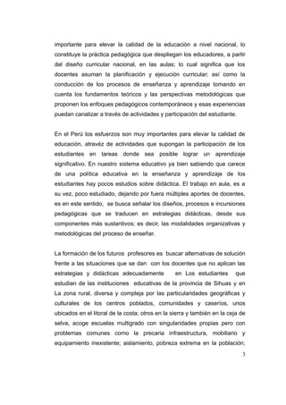 importante para elevar la calidad de la educación a nivel nacional, lo
constituye la práctica pedagógica que despliegan los educadores, a partir
del diseño curricular nacional, en las aulas; lo cual significa que los
docentes asuman la planificación y ejecución curricular; así como la
conducción de los procesos de enseñanza y aprendizaje tomando en
cuenta los fundamentos teóricos y las perspectivas metodológicas que
proponen los enfoques pedagógicos contemporáneos y esas experiencias
puedan canalizar a través de actividades y participación del estudiante.


En el Perú los esfuerzos son muy importantes para elevar la calidad de
educación, atravéz de actividades que supongan la participación de los
estudiantes en tareas donde sea posible lograr un aprendizaje
significativo. En nuestro sistema educativo ya bien sabiendo que carece
de una política educativa en la enseñanza y aprendizaje de los
estudiantes hay pocos estudios sobre didáctica. El trabajo en aula, es a
su vez, poco estudiado, dejando por fuera múltiples aportes de docentes,
es en este sentido, se busca señalar los diseños, procesos e incursiones
pedagógicas que se traducen en estrategias didácticas, desde sus
componentes más sustantivos; es decir, las modalidades organizativas y
metodológicas del proceso de enseñar.


La formación de los futuros profesores es buscar alternativas de solución
frente a las situaciones que se dan con los docentes que no aplican las
estrategias y didácticas adecuadamente           en Los estudiantes       que
estudian de las instituciones educativas de la provincia de Sihuas y en
La zona rural, diversa y compleja por las particularidades geográficas y
culturales de los centros poblados, comunidades y caseríos, unos
ubicados en el litoral de la costa; otros en la sierra y también en la ceja de
selva, acoge escuelas multigrado con singularidades propias pero con
problemas comunes como la precaria infraestructura, mobiliario y
equipamiento inexistente; aislamiento, pobreza extrema en la población;
                                                                            3
 