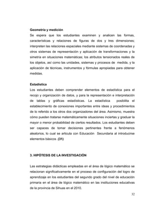 Geometría y medición
Se espera que los estudiantes examinen y analicen las formas,
características y relaciones de figuras de dos y tres dimensiones;
interpreten las relaciones espaciales mediante sistemas de coordenadas y
otros sistemas de representación y aplicación de transformaciones y la
simetría en situaciones matemáticas; los atributos tensionados reales de
los objetos, así como las unidades, sistemas y procesos de medida, y la
aplicación de técnicas, instrumentos y fórmulas apropiadas para obtener
medidas.


Estadística
Los estudiantes deben comprender elementos de estadística para el
recojo y organización de datos, y para la representación e interpretación
de   tablas   y   gráficas   estadísticas.   La   estadística   posibilita   el
establecimiento de conexiones importantes entre ideas y procedimientos
de lo referido a los otros dos organizadores del área. Asimismo, muestra
cómo pueden tratarse matemáticamente situaciones inciertas y graduar la
mayor o menor probabilidad de ciertos resultados. Los estudiantes deben
ser capaces de tomar decisiones pertinentes frente a fenómenos
aleatorios, lo cual se articula con Educación Secundaria al introducirse
elementos básicos .(31)




3. HIPÓTESIS DE LA INVESTIGACIÓN


Las estrategias didácticas empleadas en el área de lógico matemático se
relacionan significativamente en el proceso de configuración del logro de
aprendizaje en los estudiantes del segundo grado del nivel de educación
primaria en el área de lógico matemático en las instituciones educativas
de la provincia de Sihuas en el 2010.
                                                                             32
 