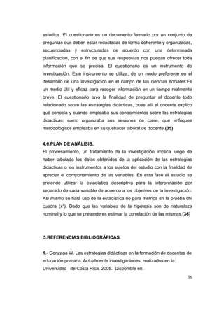 estudios. El cuestionario es un documento formado por un conjunto de
preguntas que deben estar redactadas de forma coherente,y organizadas,
secuenciadas y estructuradas de acuerdo con una determinada
planificación, con el fin de que sus respuestas nos puedan ofrecer toda
información que se precisa. El cuestionario es un instrumento de
investigación. Este instrumento se utiliza, de un modo preferente en el
desarrollo de una investigación en el campo de las ciencias sociales:Es
un medio útil y eficaz para recoger información en un tiempo realmente
breve. El cuestionario tuvo la finalidad de preguntar al docente todo
relacionado sobre las estrategias didácticas, pues allí el docente explico
qué conocía y cuando empleaba sus conocimientos sobre las estrategias
didácticas; como organizaba sus sesiones de clase, que enfoques
metodológicos empleaba en su quehacer laboral de docente.(35)


4.6.PLAN DE ANÁLISIS.
El procesamiento, un tratamiento de la investigación implica luego de
haber tabulado los datos obtenidos de la aplicación de las estrategias
didácticas o los instrumentos a los sujetos del estudio con la finalidad de
apreciar el comportamiento de las variables. En esta fase el estudio se
pretende utilizar la estadística descriptiva para la interpretación por
separado de cada variable de acuerdo a los objetivos de la investigación.
Asi mismo se hará uso de la estadística no para métrica en la prueba chi
cuadra (x2). Dado que las variables de la hipótesis son de naturaleza
nominal y lo que se pretende es estimar la correlación de las mismas.(36)




5.REFERENCIAS BIBLIOGRÁFICAS.


1.- Gonzaga W. Las estrategias didácticas en la formación de docentes de
educación primaria. Actualmente investigaciones realizados en la:
Universidad de Costa Rica. 2005. Disponible en:
                                                                        36
 