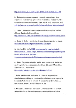 http://revista.inie.ucr.ac.cr/articulos/1-2005/articulos/estrategias.pdf2.


2.- Delgado y mendez J. Jugando ¿Aprendo matemáticas? Una
experiencia para valorar y aprender las matemáticas desde el mundo
cotidiano. [Monografía en Internet]. 2006. Lima: Tarea: Disponible en la
web: ttp://www.tarea.org.pe/modulos/pdf/JaimeDelgado_Matemática.pdf3


3.- Lopez. j. Resolución de estrategias temáticas Ensayo en Internet].
gMérida: Equiángulo. Disponible en:
http://ecotropicos.saber.ula.ve/db/ssaber/Edocs/pubelectronicas/equisanul


4.- Ojeda. M: Estilos y estrategias de aprendizaje disponible en la pag.
www.unne.edu.ar/investigacion/com2009/ED-015.pdf


5.- Mendez. S:En el año(2002) en su trab ajo La Importancia de la
Planificación de ... de los juegos didácticos como estrategias pedagógicas
para la enseñanza de la adición, ...
www.monografias.com/trabajos30/estrategias.../estrategias-matematica.shtml


6.- Salas . Estrategias utilizadas por los alumnos de quinto grado para
resolver problemas verbales de matemáticas. Educación Matemática.
Abril-2005; 17. Disponible en:
http://redalyc.uaemex.mx/redalyc/pdf/405/40517102.pd


7.-Curiel.A:Elaboración del Trabajo de Grado en el Aprendizaje
Significativo como Línea de Investigación. ... Indicadores de logro en la
Educación Matemática en contexto de situaciones problemáticas. ...
gte.uib.es/cd_edutec_2003/ponencias/109.doc


8.-Mendoza. J:Didáctica e innovación. ... Última actividad en el 2004,
Mendoza ahora es miembro de Didáctica e innovación y disponible
                                                                             37
 