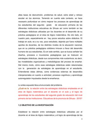 altas tasas de desnutrición, problemas de salud, extra edad y retraso
escolar en los alumnos. Teniendo en cuenta este contexto, se hace
necesario profundizar en cómo mejorar los procesos de aprendizaje de
los estudiantes del segundo     grado     de educación primaria de las
diferentes instituciones educativas de Sihuas así como también en las
estrategias didácticas utilizadas por los docentes en el desarrollo de su
práctica pedagógica en el área de lógico matemática. De otro lado, en
nuestro país, especialmente en hay pocos estudios sobre didáctica. El
trabajo en aula, es a su vez, poco estudiado, dejando por fuera múltiples
aportes de docentes, de los distintos niveles de la educación nacional,
que en su práctica pedagógica cotidiana innovan a favor del desarrollo
humano de sus estudiantes. Es en este sentido, que se busca señalar los
diseños, procesos e incursiones pedagógicas que se traducen en
estrategias didácticas, desde sus componentes más sustantivos; es decir,
las modalidades organizativas y metodológicas del proceso de enseñar.
Del mismo modo, cómo esas estrategias didácticas están relacionadas
con la   generación de estrategias de aprendizaje en el estudiante.
Entendiendo éstas últimas, como evidencias externas de desarrollos
interpersonales en cuanto a actividad, procesos cognitivos y aprendizaje
autorregulador impulsados desde la enseñanza.


Lo antes expuesto lleva al enunciado del problema.
¿Cuál es la la relación entre las estrategias didácticas empleadas en el
área de lógico matemática por el docente en el aula y el logro de
aprendizaje de los estudiantes del segundo grado de educación del nivel
primario de las Instituciones Educativas de la provincia de Sihuas - 2010?


1.2 OBJETIVO DE LA INVESTIGACIÓN


Establecer la relación entre estrategias didácticas utilizadas por el
docente en el área de lógico matemática y el logro de aprendizaje de los
                                                                         4
 