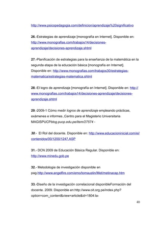 http://www.psicopedagogia.com/definicion/aprendizaje%20significativo


26.-Estrategias de aprendizaje [monografía en Internet]. Disponible en:
http://www.monografias.com/trabajos14/decisiones-
aprendizaje/decisiones-aprendizaje.shtml


27.-Planificación de estrategias para la enseñanza de la matemática en la
segunda etapa de la educación básica [monografía en Internet].
Disponible en: http://www.monografias.com/trabajos30/estrategias-
matematica/estrategias-matematica.shtml


28.-El logro de aprendizaje [monografía en Internet]. Disponible en: http://
www.monografias.com/trabajos14/decisiones-aprendizaje/decisiones-
aprendizaje.shtml


29.-2009-1 Cómo medir logros de aprendizaje empleando prácticas,
exámenes e informes ,Centro para el Magisterio Universitaria
MAGISPUCPblog.pucp.edu.pe/item/27574 -


30.- El Rol del docente. Disponible en: http://www.educacioninicial.com/ei/
contenidos/00/1200/1247.ASP


31.- DCN 2009 de Educación Básica Regular. Disponible en:
http://www.minedu.gob.pe


32.- Metodologia de investigación disponible en
pag.http://www.angelfire.com/emo/tomaustin/Met/metinacap.htm


33.-Diseño de la investigación correlacional disponibleFormación del
docente. 2009. Disponible en:http://www.oit.org.pe/index.php?
option=com_content&view=article&id=1804:la-
                                                                          40
 