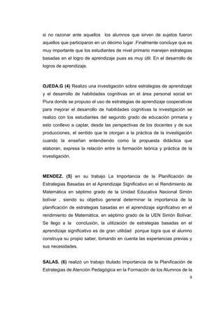 si no razonar ante aquellos los alumnos que sirven de sujetos fueron
aquellos que participaron en un décimo lugar .Finalmente concluye que es
muy importante que los estudiantes de nivel primario manejen estrategias
basadas en el logro de aprendizaje pues es muy útil. En el desarrollo de
logros de aprendizaje.



OJEDA.G (4) Realizo una investigación sobre estrategias de aprendizaje
y el desarrollo de habilidades cognitivas en el área personal social en
Piura donde se propuso el uso de estrategias de aprendizaje cooperativas
para mejorar el desarrollo de habilidades cognitivas la investigación se
realizo con los estudiantes del segundo grado de educación primaria y
esto conllevo a captar, desde las perspectivas de los docentes y de sus
producciones, el sentido que le otorgan a la práctica de la investigación
cuando la enseñan entendiendo como la propuesta didáctica que
elaboran, expresa la relación entre la formación teórica y práctica de la
investigación.



MENDEZ. (5) en su trabajo La Importancia de la Planificación de
Estrategias Basadas en el Aprendizaje Significativo en el Rendimiento de
Matemática en séptimo grado de la Unidad Educativa Nacional Simón
bolívar , siendo su objetivo general determinar la importancia de la
planificación de estrategias basadas en el aprendizaje significativo en el
rendimiento de Matemática, en séptimo grado de la UEN Simón Bolívar.
Se llego a la    conclusión, la utilización de estrategias basadas en el
aprendizaje significativo es de gran utilidad porque logra que el alumno
construya su propio saber, tomando en cuenta las experiencias previas y
sus necesidades.


SALAS. (6) realizó un trabajo titulado Importancia de la Planificación de
Estrategias de Atención Pedagógica en la Formación de los Alumnos de la
                                                                        8
 