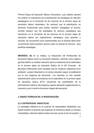 Primera Etapa de Educación Básica Venezolana, cuyo objetivo general
fue analizar la importancia de la planificación de estrategias de atención
pedagógicas en la formación de los alumnos de la primera etapa de
educación básica venezolana. Se concluyó que la planificación es
elemento fundamental para prestar atención pedagógica al alumno,
también destacó que las estrategias de atención pedagógica que
intervienen en la formación de los alumnos de la primera etapa de
educación básica son cognoscitivas, estratégica, para aprender y
recordar. Se recomendó como imprescindible que el docente deba tener
conocimiento teórico-práctico preciso sobre el arsenal de técnicas para
planificar estrategias.



MENDOZA. (9) en su trabajo, La Disposición del Profesorado de
Educación Básica hacia la innovación didáctica, teniendo como objetivo
general diseñar un módulo instructivo para la enseñanza de la matemática
en la primera etapa de educación Básica de la UE Consuelo              de
Barcelona Obteniendo como resultado que los maestros integrantes de la
población poseen titularidad en el campo educativo según lo establecido
por la Ley Orgánica de Educación. Los docentes no han recibido
adiestramiento sobre la enseñanza de la matemática en la primera etapa
de educación básica (67%) reduciendo las posibilidades de la
administración efectivo del programa vigente afectando negativamente su
actuación y por lo tanto la formación integral del educando.



2. BASES TEÓRICAS DE LA INVESTIGACIÓN


2.2.1.ESTRATEGIAS DIDÁCTICAS
La estrategia didáctica es el conjunto de capacidades habilidades que
decide emplear el docente para organizar la enseñanza desde un enfoque
metodológico utilizando determinados recursos que le sirvan de soporte a
                                                                        9
 