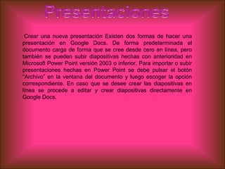 Crear una nueva presentación Existen dos formas de hacer una
presentación en Google Docs. De forma predeterminada el
documento carga de forma que se cree desde cero en línea, pero
también se pueden subir diapositivas hechas con anterioridad en
Microsoft Power Point versión 2003 o inferior. Para importar o subir
presentaciones hechas en Power Point se debe pulsar el botón
“Archivo” en la ventana del documento y luego escoger la opción
correspondiente. En caso que se desee crear las diapositivas en
línea se procede a editar y crear diapositivas directamente en
Google Docs.
 