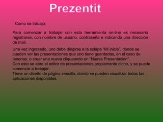 Como se trabajo:

Para comenzar a trabajar con esta herramienta on-line es necesario
registrarse, con nombre de usuario, contraseña e indicando una dirección
de mail.
Una vez ingresado, uno debe dirigirse a la solapa “Mi inicio”, donde se
pueden ver las presentaciones que uno tiene guardadas, en el caso de
tenerlas, o crear una nueva cliqueando en “Nueva Presentación”.
Con esto se abre el editor de presentaciones propiamente dicho, y se puede
comenzar a trabajar.
Tiene un diseño de página sencillo, donde se pueden visualizar todas las
aplicaciones disponibles.
 