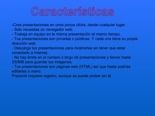 -Crea presentaciones en unos pocos clicks, desde cualquier lugar.
- Solo necesitas un navegador web.
- Trabaja en equipo en la misma presentación al mismo tiempo.
- Tus presentaciones son privadas o públicas. Y cada una tiene su propia
dirección web.
- Descarga tus presentaciones para mostrarlas sin tener que estar
conectado a Internet.
- No hay limite en el número o largo de presentaciones y tienes hasta
250MB para guardar tus imágenes.
- Tus presentaciones son páginas web (HTML) así que hasta podrías
editarlas a mano.
Prezentit requiere registro, aunque se puede probar sin él.
 