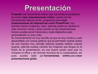 Prezentit una herramienta online, que nos brinda la posibilidad
de poder crear presentaciones online, cuenta con las
herramientas básicas de los programas para crear
presentaciones de diapositivas como PowerPoint, nos
permite insertar imágenes, texto, además podemos cambiar el
color de fondo, letras y texto incluido en las presentaciones,
incluso puedes poner tracciones a cada diapositiva para
personalizarla un poco más.
Su funcionamiento es muy sencillo ya que es muy intuitivo y esta
desarrollado con iconos gráficos que te permitirán insertar textos
de una manera muy sencilla además puedes editarlo cuando
quieras, además puedes cambiar las imagines que tengas en el
fondo de la presentación, es una buena opción para que no
compres el office y así ahorres recursos de tu computadora, así
pues puedes optar por herramientas online para crear
presentaciones gratis.
 