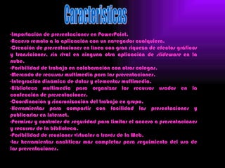 -Importación de presentaciones en PowerPoint.
-Acceso remoto a la aplicación con un navegador cualquiera.
-Creación de presentaciones en línea con gran riqueza de efectos gráficos
y transiciones, sin rival en ninguna otra aplicación de slideware en la
nube.
-Posibilidad de trabajo en colaboración con otros colegas.
-Mercado de recursos multimedia para las presentaciones.
-Integración dinámica de datos y elementos multimedia.
-Biblioteca multimedia para organizar los recursos usados en la
confección de presentaciones.
-Coordinación y sincronización del trabajo en grupo.
-Herramientas para compartir con facilidad las presentaciones y
publicarlas en Internet.
-Permisos y controles de seguridad para limitar el acceso a presentaciones
y recursos de la biblioteca.
-Posibilidad de reuniones virtuales a través de la Web.
-Las herramientas analíticas más completas para seguimiento del uso de
las presentaciones.
 