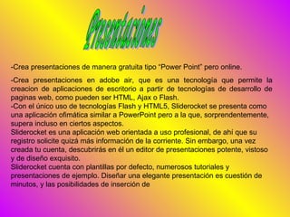 -Crea presentaciones de manera gratuita tipo “Power Point” pero online.
-Crea presentaciones en adobe air, que es una tecnología que permite la
creacion de aplicaciones de escritorio a partir de tecnologías de desarrollo de
paginas web, como pueden ser HTML, Ajax o Flash.
-Con el único uso de tecnologías Flash y HTML5, Sliderocket se presenta como
una aplicación ofimática similar a PowerPoint pero a la que, sorprendentemente,
supera incluso en ciertos aspectos.
Sliderocket es una aplicación web orientada a uso profesional, de ahí que su
registro solicite quizá más información de la corriente. Sin embargo, una vez
creada tu cuenta, descubrirás en él un editor de presentaciones potente, vistoso
y de diseño exquisito.
Sliderocket cuenta con plantillas por defecto, numerosos tutoriales y
presentaciones de ejemplo. Diseñar una elegante presentación es cuestión de
minutos, y las posibilidades de inserción de
 