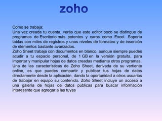 Como se trabaja:
Una vez creada tu cuenta, verás que este editor poco se distingue de
programas de Escritorio más potentes y caros como Excel. Soporta
tablas con miles de registros y unos niveles de formateo y de inserción
de elementos bastante avanzados.
Zoho Sheet trabaja con documentos en blanco, aunque siempre puedes
acudir a tu espacio personal, de 1 GB en la versión gratuita, para
importar y manipular hojas de datos creadas mediante otros programas.
Una de las características de Zoho Sheet, derivada de su vertiente
online, es que puedes compartir y publicar tus hojas de datos
directamente desde la aplicación, dando la oportunidad a otros usuarios
de trabajar en equipo su contenido. Zoho Sheet incluye un acceso a
una galería de hojas de datos públicas para buscar información
interesante que agregar a las tuyas
 