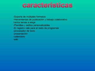 -Soporte de múltiples formatos
-Herramientas de publicación y trabajo colaborativo
Varios temas a elegir
-Plantillas y estilos personalizables
-El registro vale para el resto de programas
-procesador de texto
-presentación
-calendario
-wiki
 