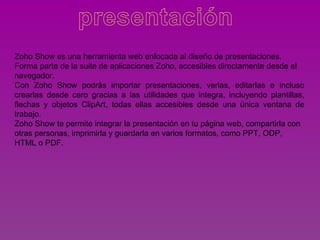 Zoho Show es una herramienta web enfocada al diseño de presentaciones.
Forma parte de la suite de aplicaciones Zoho, accesibles directamente desde el
navegador.
Con Zoho Show podrás importar presentaciones, verlas, editarlas e incluso
crearlas desde cero gracias a las utilidades que integra, incluyendo plantillas,
flechas y objetos ClipArt, todas ellas accesibles desde una única ventana de
trabajo.
Zoho Show te permite integrar la presentación en tu página web, compartirla con
otras personas, imprimirla y guardarla en varios formatos, como PPT, ODP,
HTML o PDF.
 