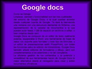 Como se trabaja:
Limpieza, claridad y funcionalidad son las tres cualidades
del entorno de Google Docs, a la cual puedes acceder
desde cualquier cuenta de Google. Te dará la bienvenida
una ventana con una estructura elemental de ficheros; una
representación de tu carpeta de documentos a la que
puedes subir hasta 1 GB de espacio en archivos a editar, o
bien crearlos desde cero.
Google Docs se compone de un editor de texto realmente
potente, equiparable a Word; una herramienta de hojas de
datos con soporte para formateo y todo tipo de fórmulas, y
un editor de presentaciones estilo PowerPoint, con todas
las funciones salvo la edición de transiciónes. Google Docs
también añade editores de formularios y dibujo, pero son
complementarios a los anteriores y no tan completos.
La eficiente gestión de los contenidos y la potencia y
versatilidad de sus herramientas hacen de Google Docs la
mejor alternativa desde el navegador para crear y editar
documentos ofimáticos.
 