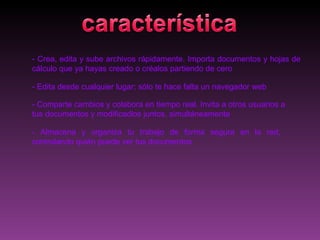 - Crea, edita y sube archivos rápidamente. Importa documentos y hojas de
cálculo que ya hayas creado o créalos partiendo de cero

- Edita desde cualquier lugar; sólo te hace falta un navegador web

- Comparte cambios y colabora en tiempo real. Invita a otros usuarios a
tus documentos y modificadlos juntos, simultáneamente

- Almacena y organiza tu trabajo de forma segura en la red,
controlando quién puede ver tus documentos
 