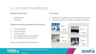 5. Le merchandising
Utiliser ses données :
▷  Utilisateurs
▷  Produits
Proposer une offre pertinente à l’instant t :
▷  La saisonnalité
▷  Les must-have
▷  Les best sellers
▷  Les produits les plus consultés
▷  Les produits à fort potentiel
Fournir une expérience immersive !
C’est aussi :
▷  Expliquer les différences entre les offres (coûts)
▷  Savoir présenter et mettre en valeur les offres
http://www.parcourscanada.com/
 