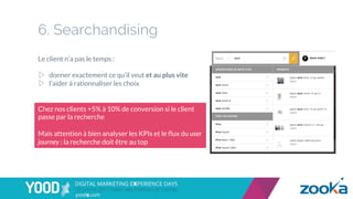 6. Searchandising
Le client n’a pas le temps :
▷  donner exactement ce qu’il veut et au plus vite
▷  l’aider à rationnaliser les choix
Chez nos clients +5% à 10% de conversion si le client
passe par la recherche
Mais attention à bien analyser les KPIs et le ﬂux du user
journey : la recherche doit être au top
 
