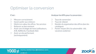 Optimiser la conversion
C’est :
▷  Mesurer correctement
▷  Savoir parler aux visiteurs
▷  Mettre en valeur les offres / les services
▷  Relancer au bon moment
▷  Avoir une stratégie de tests (utilisateurs,
A/B, AdWords, Facebook Ads)
▷  Avoir un site performant
(techniquement)
Analyser les KPIs pour la conversion :
▷  Taux de conversion
▷  Taux de rebond
▷  Nombre & organisation des offres dans les
catalogues
▷  Panier moyen (lié à la saisonnalité : été,
vacances scolaires)
 