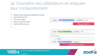 12. Connaître ses utilisateurs et analyser
leur comportement
▷  Répartition Desktop/tablette/mobile
▷  Homme/Femme
▷  Tranche d'âge
▷  Heure de la journée,
▷  Authentiﬁé ou non,
▷  …
Réduire le « bruit »
« Big spenders »
 