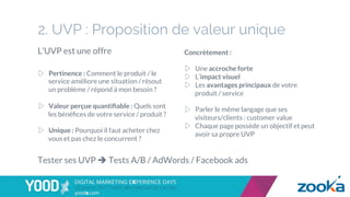 2. UVP : Proposition de valeur unique
▷  Pertinence : Comment le produit / le
service améliore une situation / résout
un problème / répond à mon besoin ?
▷  Valeur perçue quantiﬁable : Quels sont
les bénéﬁces de votre service / produit ?
▷  Unique : Pourquoi il faut acheter chez
vous et pas chez le concurrent ?
Tester ses UVP è Tests A/B / AdWords / Facebook ads
L’UVP est une offre Concrètement :
▷  Une accroche forte
▷  L’impact visuel
▷  Les avantages principaux de votre
produit / service
▷  Parler le même langage que ses
visiteurs/clients : customer value
▷  Chaque page possède un objectif et peut
avoir sa propre UVP
 